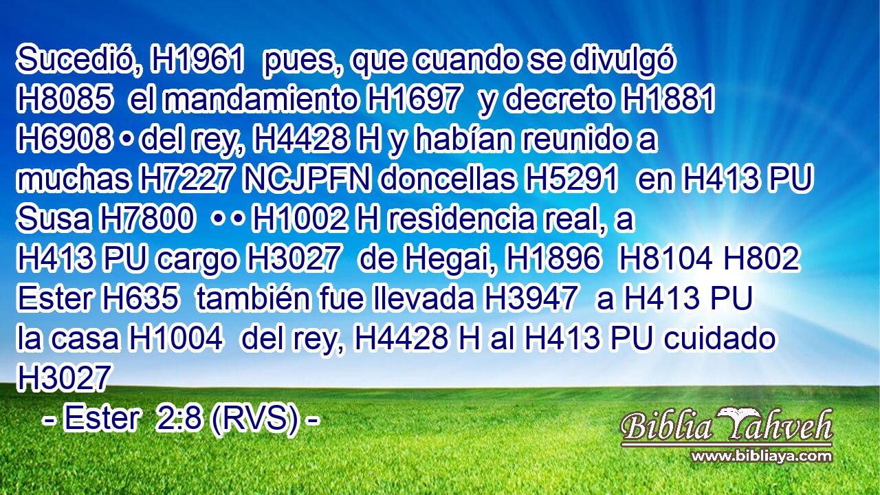 Sucedió, H1961  pues, que cuando se divulgó H8085  el mandamiento H1697  y decreto H1881  H6908 • del rey, H4428 H y habían reunido a muchas H7227 NCJPFN doncellas H5291  en H413 PU Susa H7800  • • H1002 H residencia real, a H413 PU cargo H3027  de Hegai, H1896  H8104 H802 Ester H635  también fue llevada H3947  a H413 PU la casa H1004  del rey, H4428 H al H413 PU cuidado H3027