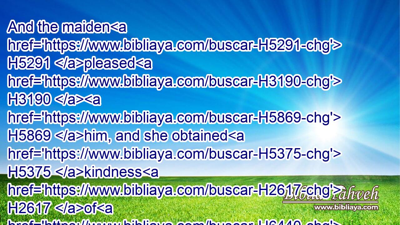 And the maiden H5291 pleased H3190  H5869 him, and she obtained H5375 kindness H2617 of H6440 him; and he speedily H926 gave H5414 her(H853) her things for purification, H8562 with H854 such things as belonged H4490 to her, and seven H7651 maidens, H5291 which were meet H7200 to be given H5414 her, out of the king's house: H4480  H1004  H4428 and he preferred H8138 her and her maids H5291 unto the best H2896 place of the house H1004 of the women.H802