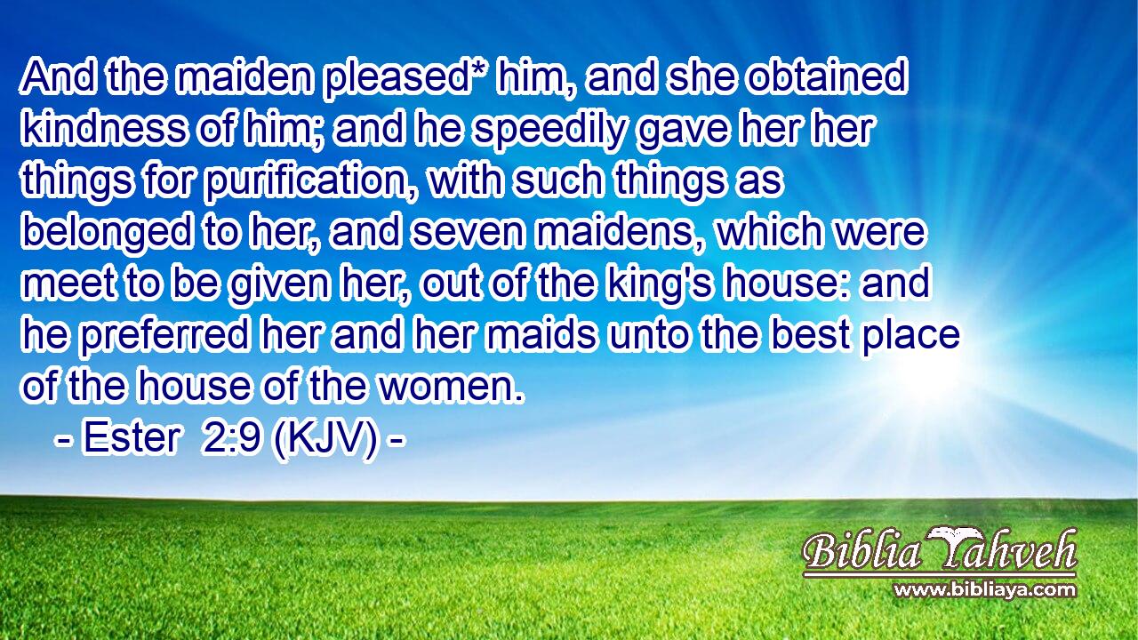 And the maiden pleased* him, and she obtained kindness of him; and he speedily gave her her things for purification, with such things as belonged to her, and seven maidens, which were meet to be given her, out of the king's house: and he preferred her and her maids unto the best place of the house of the women.