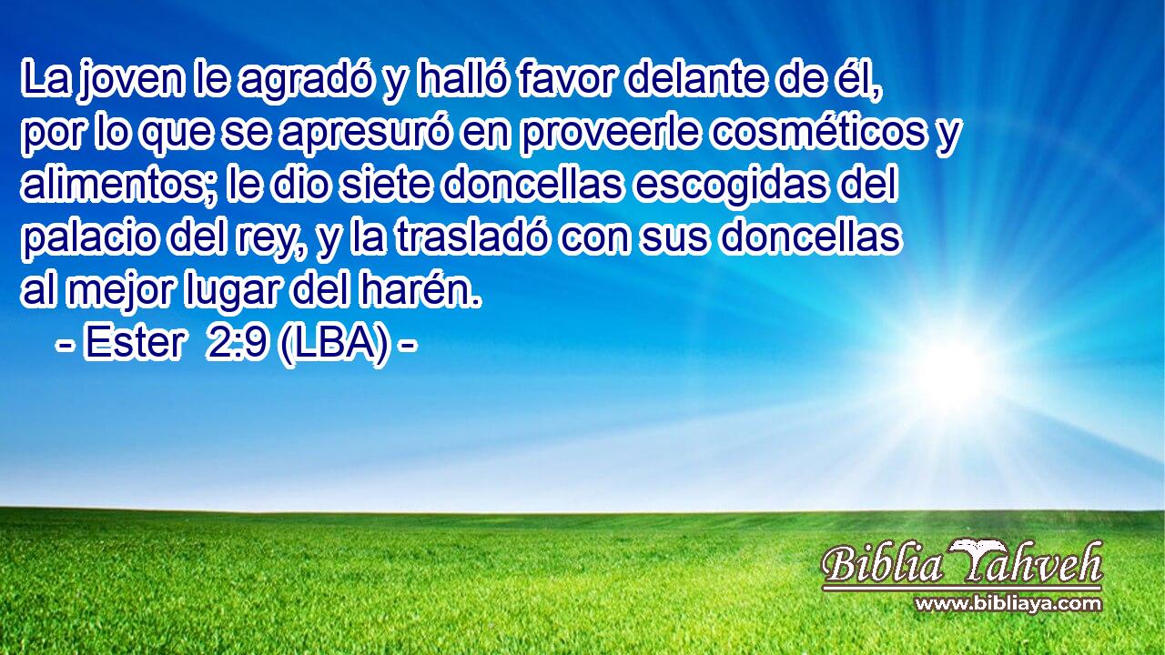 La joven le agradó y halló favor delante de él, por lo que se apresuró en proveerle cosméticos y alimentos; le dio siete doncellas escogidas del palacio del rey, y la trasladó con sus doncellas al mejor lugar del harén.