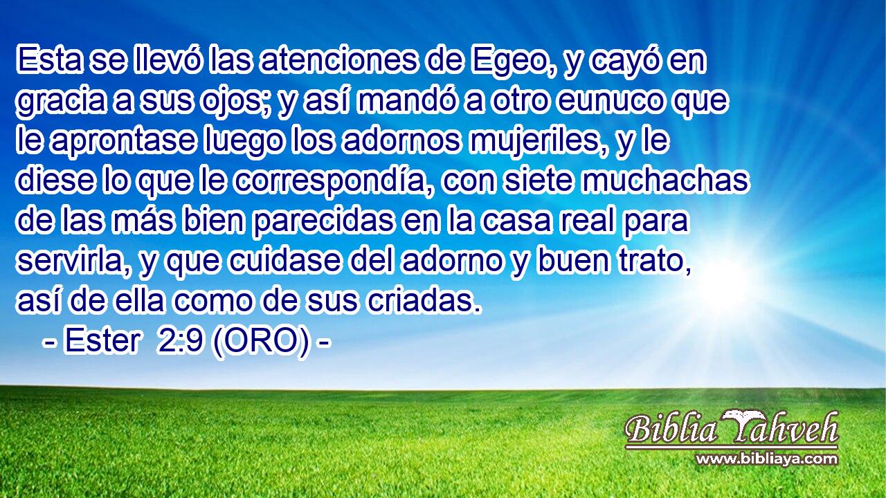  Esta se llevó las atenciones de Egeo, y cayó en gracia a sus ojos; y así mandó a otro eunuco que le aprontase luego los adornos mujeriles, y le diese lo que le correspondía, con siete muchachas de las más bien parecidas en la casa real para servirla, y que cuidase del adorno y buen trato, así de ella como de sus criadas. 