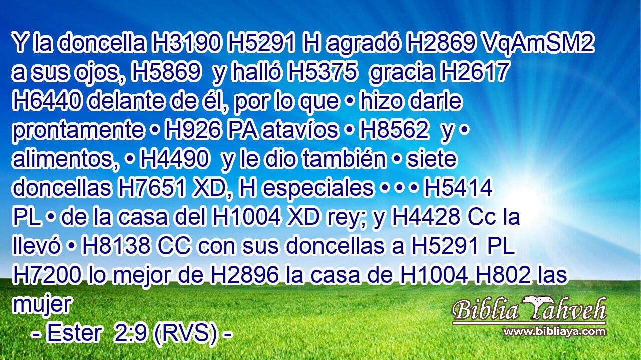 Y la doncella H3190 H5291 H agradó H2869 VqAmSM2 a sus ojos, H5869  y halló H5375  gracia H2617  H6440 delante de él, por lo que • hizo darle prontamente • H926 PA atavíos • H8562  y • alimentos, • H4490  y le dio también • siete doncellas H7651 XD, H especiales • • • H5414 PL • de la casa del H1004 XD rey; y H4428 Cc la llevó • H8138 CC con sus doncellas a H5291 PL H7200 lo mejor de H2896 la casa de H1004 H802 las mujer
