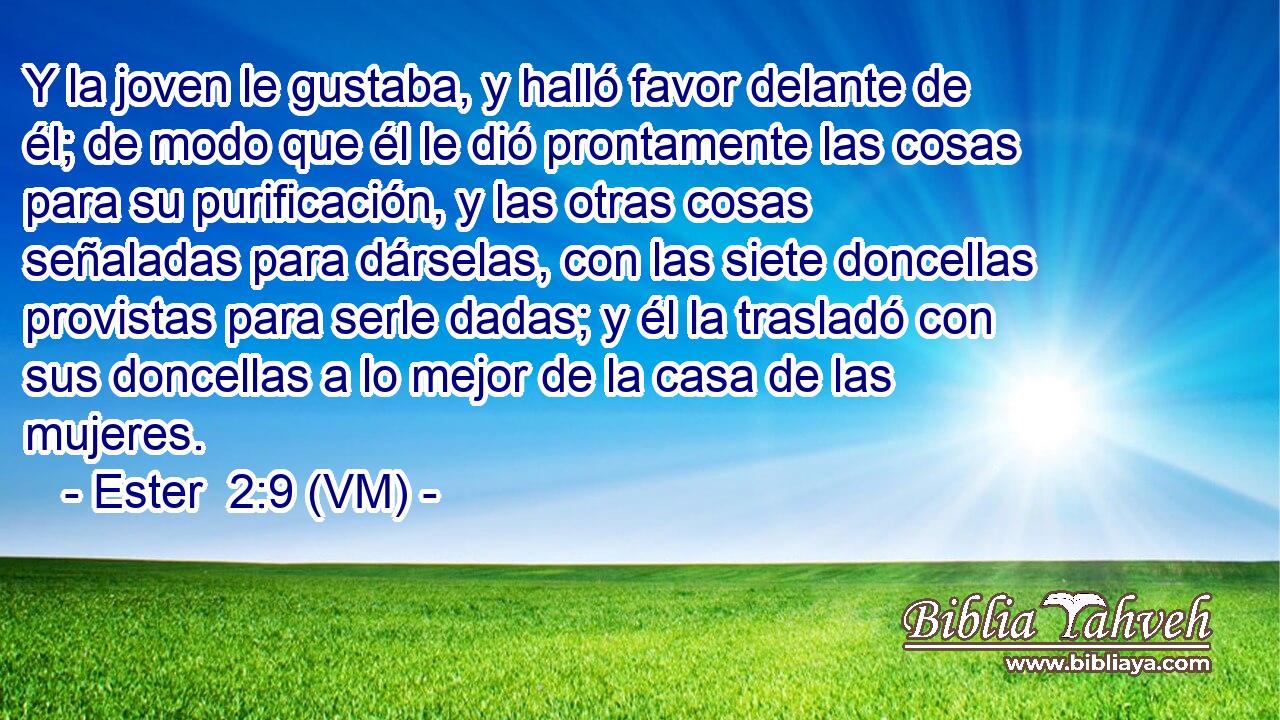  Y la joven le gustaba, y halló favor delante de él; de modo que él le dió prontamente las cosas para su purificación, y las otras cosas señaladas para dárselas, con las siete doncellas provistas para serle dadas; y él la trasladó con sus doncellas a lo mejor de la casa de las mujeres. 