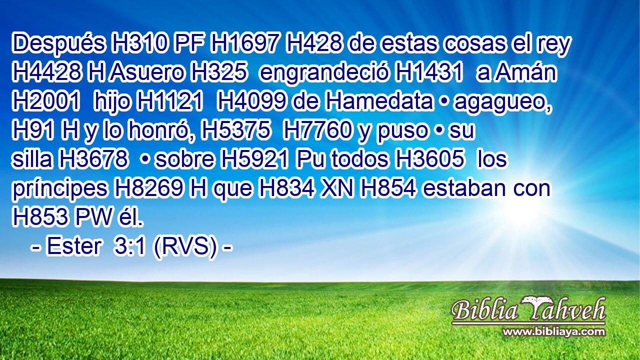 Después H310 PF H1697 H428 de estas cosas el rey H4428 H Asuero H325  engrandeció H1431  a Amán H2001  hijo H1121  H4099 de Hamedata • agagueo, H91 H y lo honró, H5375  H7760 y puso • su silla H3678  • sobre H5921 Pu todos H3605  los príncipes H8269 H que H834 XN H854 estaban con H853 PW él. 