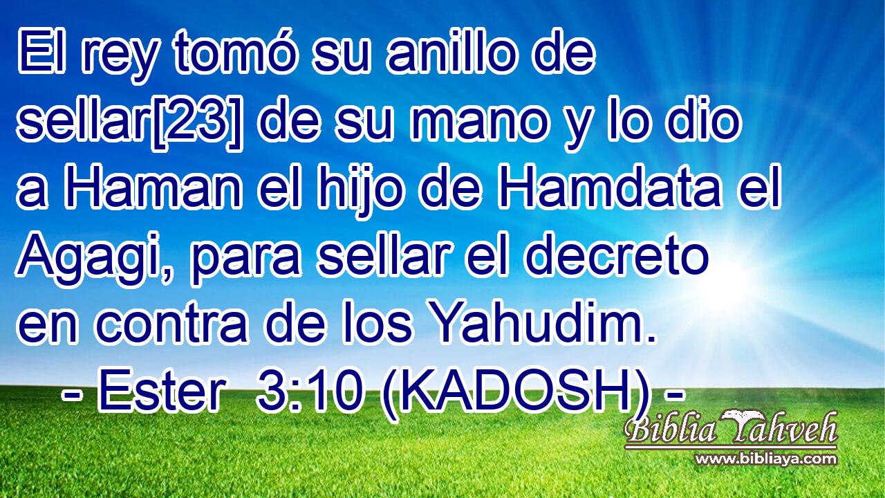  El rey tomó su anillo de sellar[23] de su mano y lo dio a Haman el hijo de Hamdata el Agagi, para sellar el decreto en contra de los Yahudim. 
