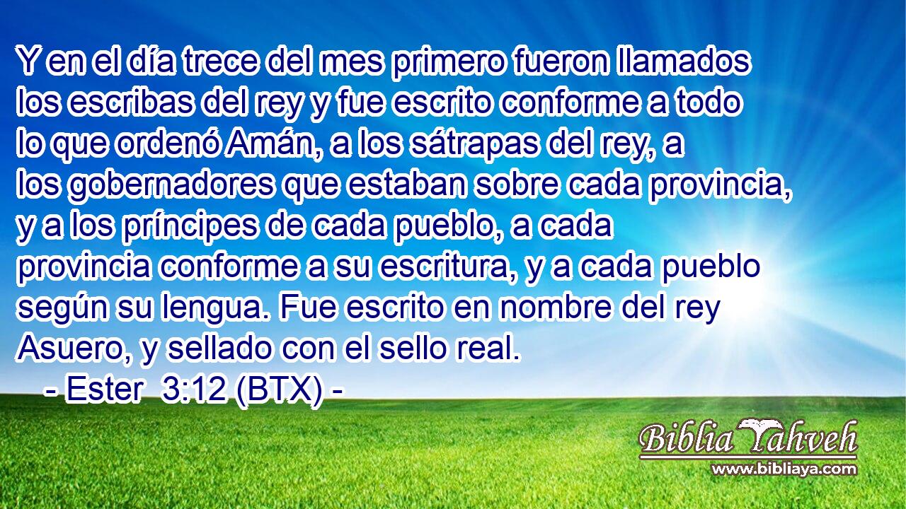 Y en el día trece del mes primero fueron llamados los escribas del rey y fue escrito conforme a todo lo que ordenó Amán, a los sátrapas del rey, a los gobernadores que estaban sobre cada provincia, y a los príncipes de cada pueblo, a cada provincia conforme a su escritura, y a cada pueblo según su lengua. Fue escrito en nombre del rey Asuero, y sellado con el sello real.