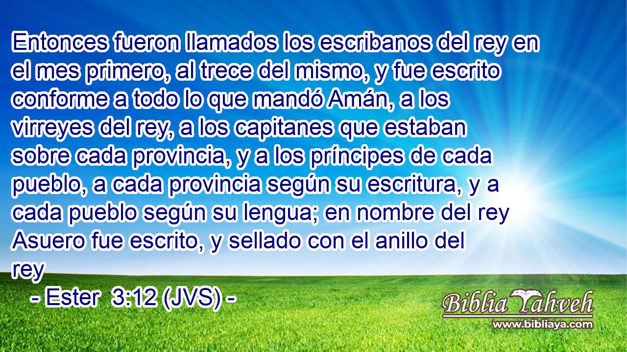 Entonces fueron llamados los escribanos del rey en el mes primero, al trece del mismo, y fue escrito conforme a todo lo que mandó Amán, a los virreyes del rey, a los capitanes que estaban sobre cada provincia, y a los príncipes de cada pueblo, a cada provincia según su escritura, y a cada pueblo según su lengua; en nombre del rey Asuero fue escrito, y sellado con el anillo del rey