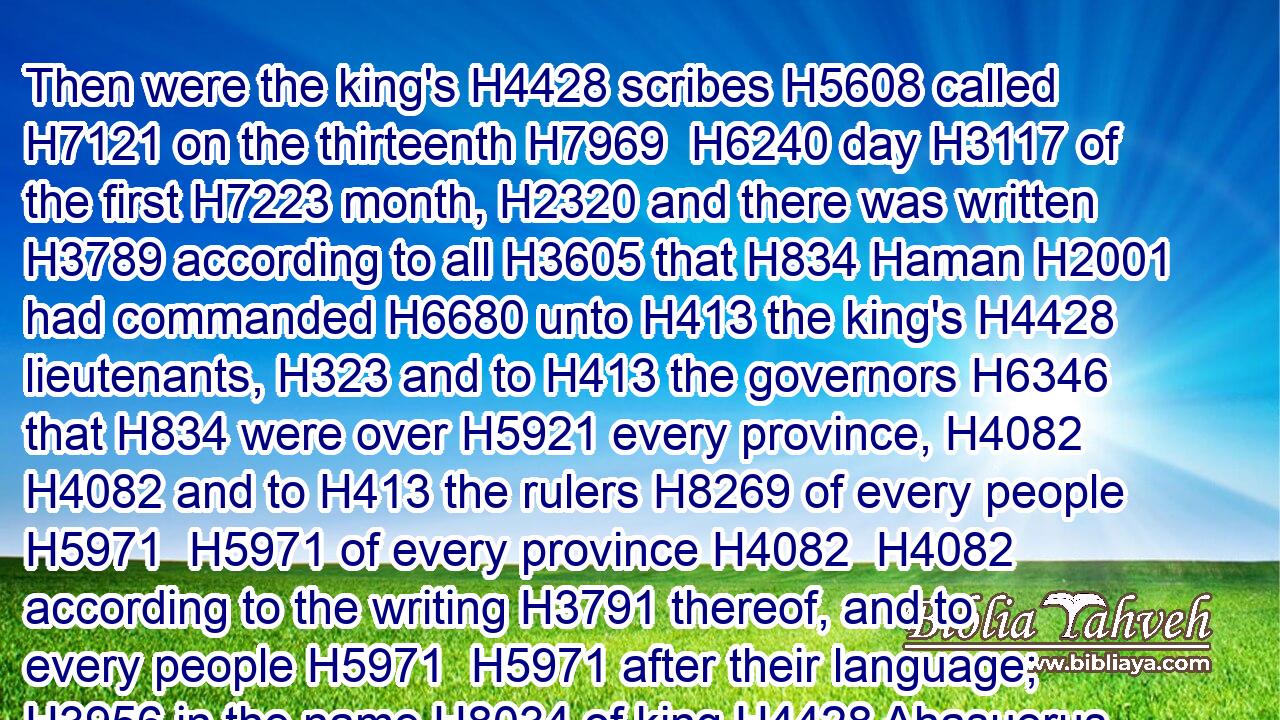 Then were the king's H4428 scribes H5608 called H7121 on the thirteenth H7969  H6240 day H3117 of the first H7223 month, H2320 and there was written H3789 according to all H3605 that H834 Haman H2001 had commanded H6680 unto H413 the king's H4428 lieutenants, H323 and to H413 the governors H6346 that H834 were over H5921 every province, H4082  H4082 and to H413 the rulers H8269 of every people H5971  H5971 of every province H4082  H4082 according to the writing H3791 thereof, and to every people H5971  H5971 after their language; H3956 in the name H8034 of king H4428 Ahasuerus H325 was it written, H3789 and sealed H2856 with the king's H4428 ring.H2885