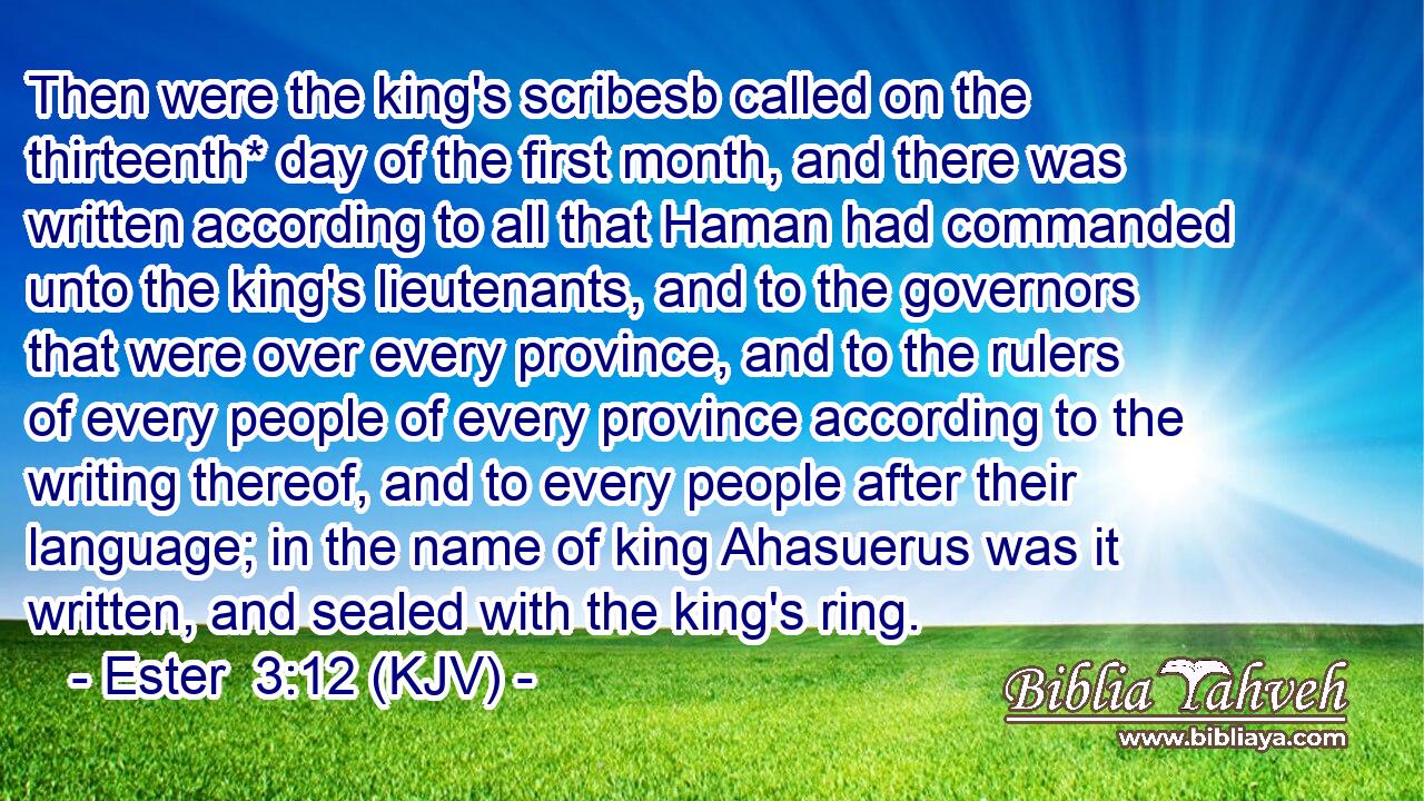 Then were the king's scribesb called on the thirteenth* day of the first month, and there was written according to all that Haman had commanded unto the king's lieutenants, and to the governors that were over every province, and to the rulers of every people of every province according to the writing thereof, and to every people after their language; in the name of king Ahasuerus was it written, and sealed with the king's ring.