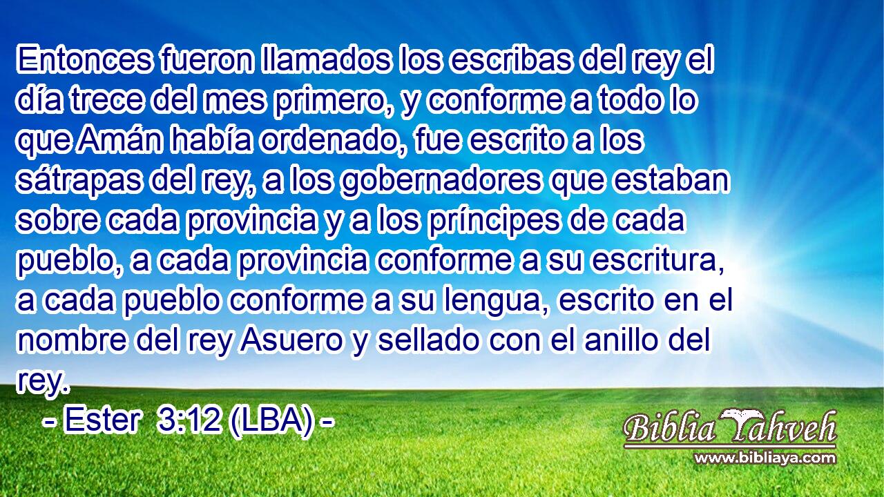 Entonces fueron llamados los escribas del rey el día trece del mes primero, y conforme a todo lo que Amán había ordenado, fue escrito a los sátrapas del rey, a los gobernadores que estaban sobre cada provincia y a los príncipes de cada pueblo, a cada provincia conforme a su escritura, a cada pueblo conforme a su lengua, escrito en el nombre del rey Asuero y sellado con el anillo del rey.