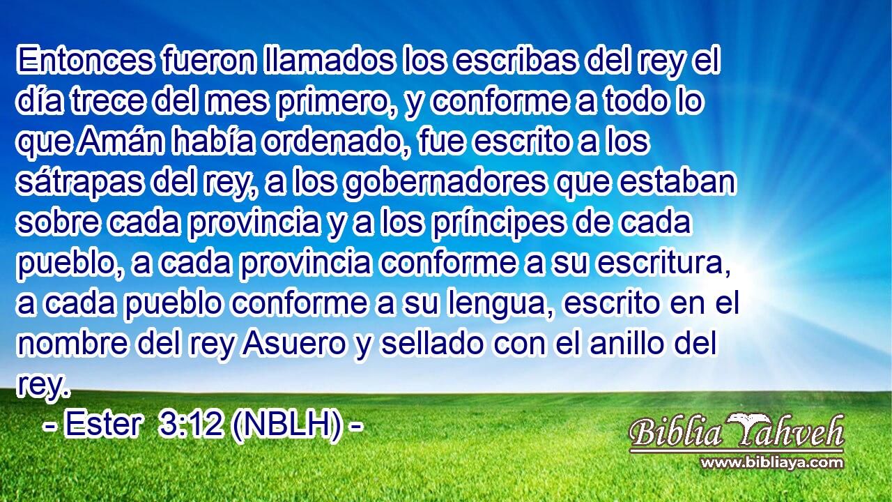  Entonces fueron llamados los escribas del rey el día trece del mes primero, y conforme a todo lo que Amán había ordenado, fue escrito a los sátrapas del rey, a los gobernadores que estaban sobre cada provincia y a los príncipes de cada pueblo, a cada provincia conforme a su escritura, a cada pueblo conforme a su lengua, escrito en el nombre del rey Asuero y sellado con el anillo del rey. 