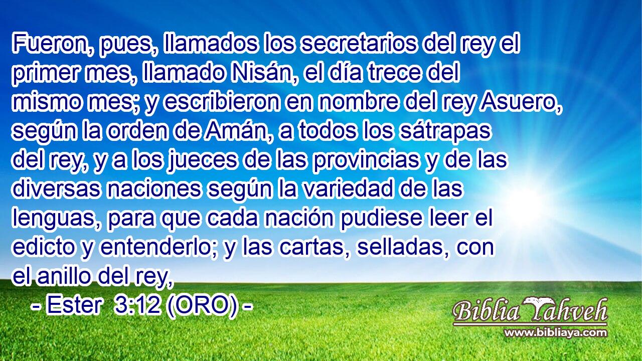  Fueron, pues, llamados los secretarios del rey el primer mes, llamado Nisán, el día trece del mismo mes; y escribieron en nombre del rey Asuero, según la orden de Amán, a todos los sátrapas del rey, y a los jueces de las provincias y de las diversas naciones según la variedad de las lenguas, para que cada nación pudiese leer el edicto y entenderlo; y las cartas, selladas, con el anillo del rey, 