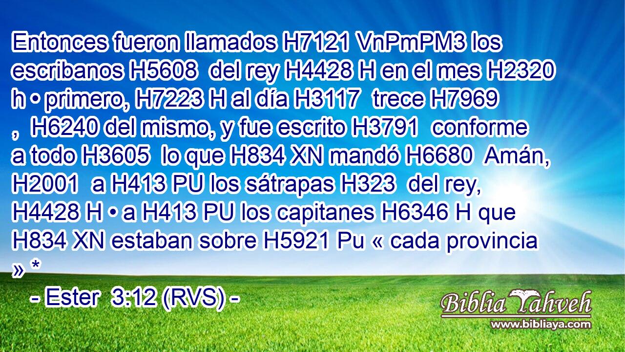 Entonces fueron llamados H7121 VnPmPM3 los escribanos H5608  del rey H4428 H en el mes H2320 h • primero, H7223 H al día H3117  trece H7969 ,  H6240 del mismo, y fue escrito H3791  conforme a todo H3605  lo que H834 XN mandó H6680  Amán, H2001  a H413 PU los sátrapas H323  del rey, H4428 H • a H413 PU los capitanes H6346 H que H834 XN estaban sobre H5921 Pu « cada provincia » *