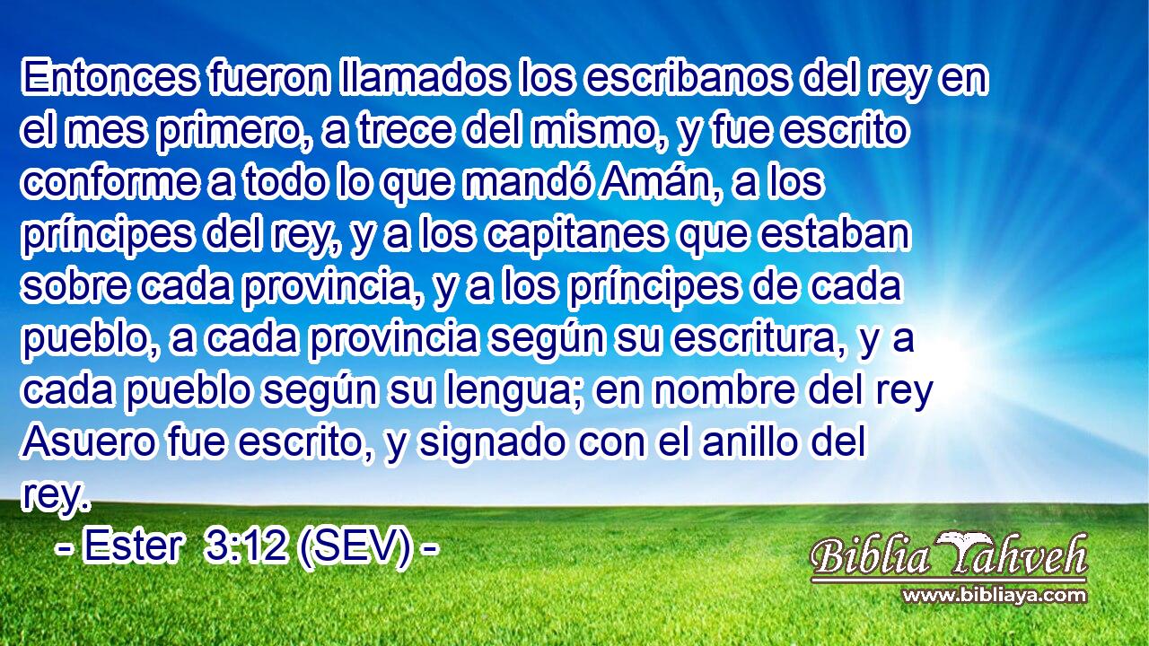 Entonces fueron llamados los escribanos del rey en el mes primero, a trece del mismo, y fue escrito conforme a todo lo que mandó Amán, a los príncipes del rey, y a los capitanes que estaban sobre cada provincia, y a los príncipes de cada pueblo, a cada provincia según su escritura, y a cada pueblo según su lengua; en nombre del rey Asuero fue escrito, y signado con el anillo del rey.