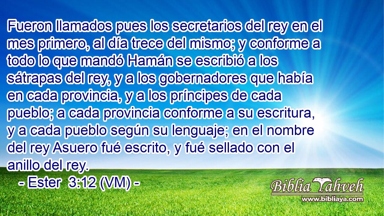  Fueron llamados pues los secretarios del rey en el mes primero, al día trece del mismo; y conforme a todo lo que mandó Hamán se escribió a los sátrapas del rey, y a los gobernadores que había en cada provincia, y a los príncipes de cada pueblo; a cada provincia conforme a su escritura, y a cada pueblo según su lenguaje; en el nombre del rey Asuero fué escrito, y fué sellado con el anillo del rey. 