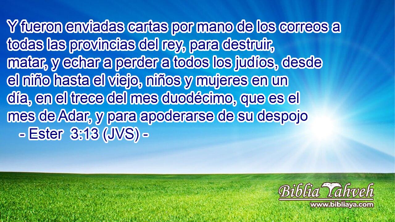 Y fueron enviadas cartas por mano de los correos a todas las provincias del rey, para destruir, matar, y echar a perder a todos los judíos, desde el niño hasta el viejo, niños y mujeres en un día, en el trece del mes duodécimo, que es el mes de Adar, y para apoderarse de su despojo
