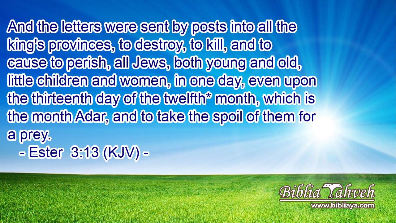 And the letters were sent by posts into all the king's provinces, to destroy, to kill, and to cause to perish, all Jews, both young and old, little children and women, in one day, even upon the thirteenth day of the twelfth* month, which is the month Adar, and to take the spoil of them for a prey.