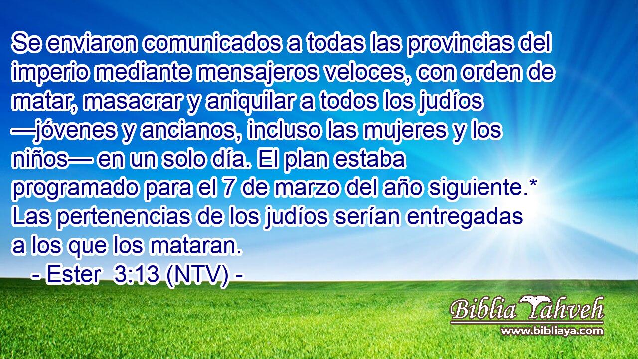 Se enviaron comunicados a todas las provincias del imperio mediante mensajeros veloces, con orden de matar, masacrar y aniquilar a todos los judíos —jóvenes y ancianos, incluso las mujeres y los niños— en un solo día. El plan estaba programado para el 7 de marzo del año siguiente.* Las pertenencias de los judíos serían entregadas a los que los mataran.