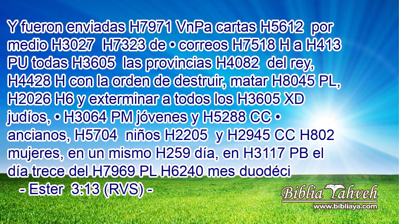 Y fueron enviadas H7971 VnPa cartas H5612  por medio H3027  H7323 de • correos H7518 H a H413 PU todas H3605  las provincias H4082  del rey, H4428 H con la orden de destruir, matar H8045 PL,  H2026 H6 y exterminar a todos los H3605 XD judíos, • H3064 PM jóvenes y H5288 CC • ancianos, H5704  niños H2205  y H2945 CC H802 mujeres, en un mismo H259 día, en H3117 PB el día trece del H7969 PL H6240 mes duodéci