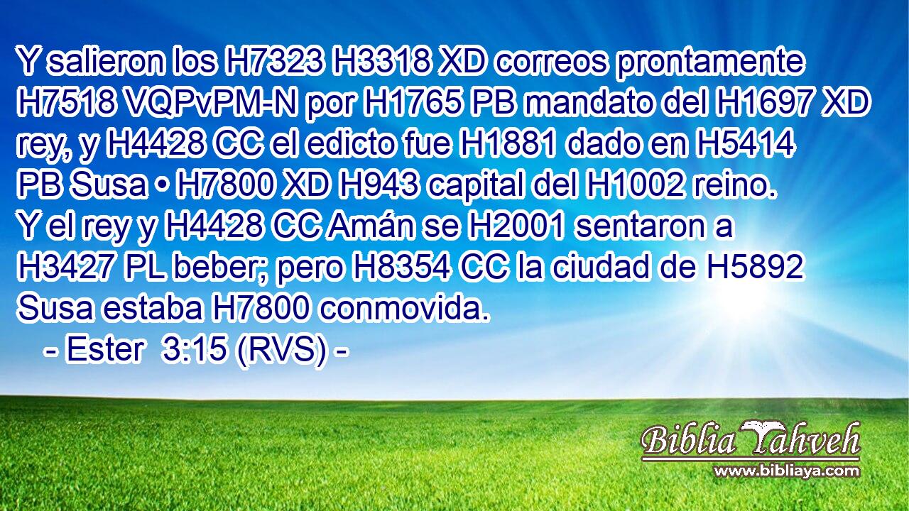Y salieron los H7323 H3318 XD correos prontamente H7518 VQPvPM-N por H1765 PB mandato del H1697 XD rey, y H4428 CC el edicto fue H1881 dado en H5414 PB Susa • H7800 XD H943 capital del H1002 reino. Y el rey y H4428 CC Amán se H2001 sentaron a H3427 PL beber; pero H8354 CC la ciudad de H5892 Susa estaba H7800 conmovida. 