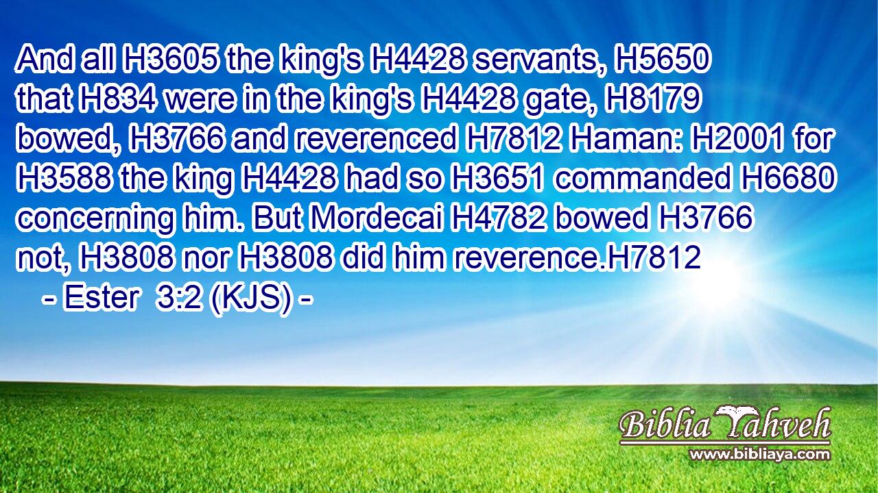 And all H3605 the king's H4428 servants, H5650 that H834 were in the king's H4428 gate, H8179 bowed, H3766 and reverenced H7812 Haman: H2001 for H3588 the king H4428 had so H3651 commanded H6680 concerning him. But Mordecai H4782 bowed H3766 not, H3808 nor H3808 did him reverence.H7812