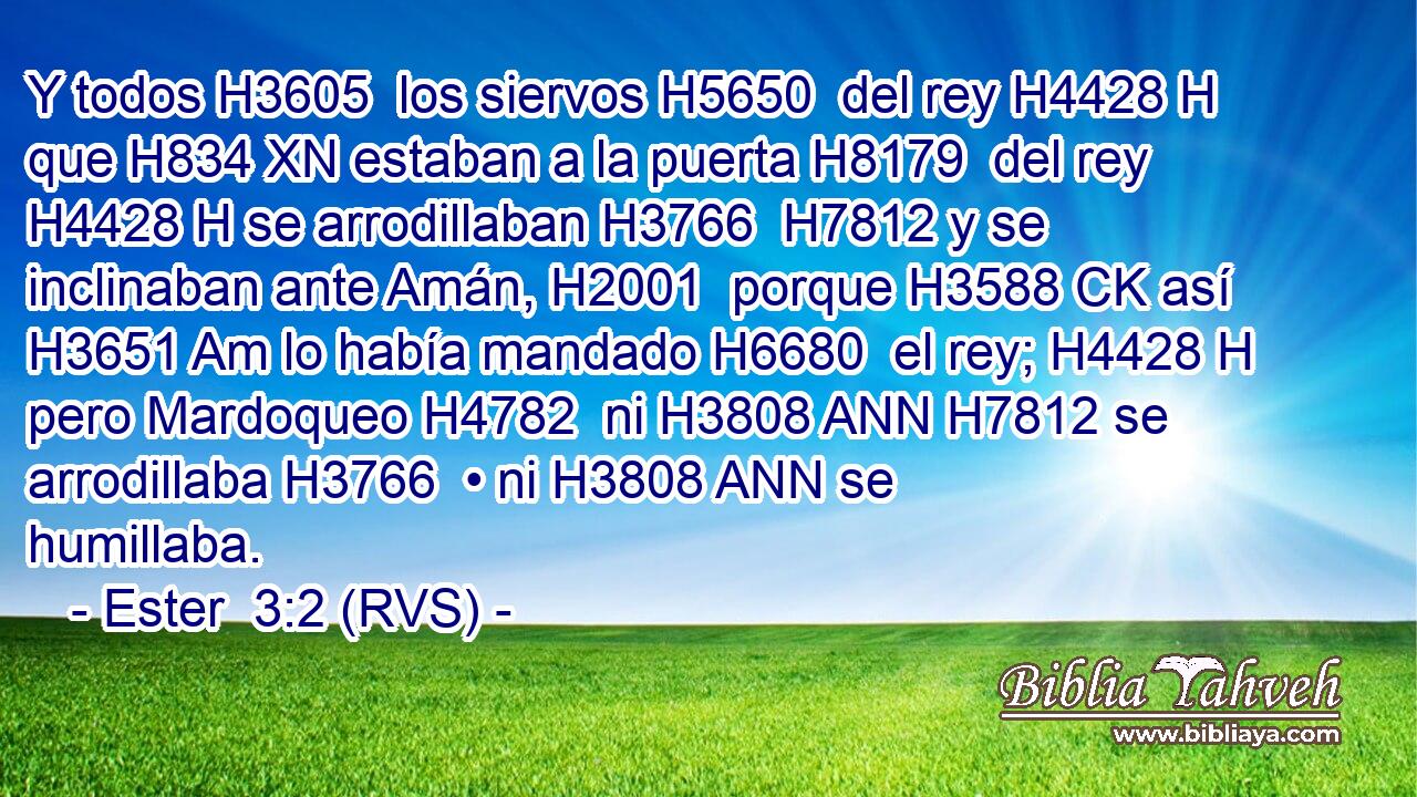Y todos H3605  los siervos H5650  del rey H4428 H que H834 XN estaban a la puerta H8179  del rey H4428 H se arrodillaban H3766  H7812 y se inclinaban ante Amán, H2001  porque H3588 CK así H3651 Am lo había mandado H6680  el rey; H4428 H pero Mardoqueo H4782  ni H3808 ANN H7812 se arrodillaba H3766  • ni H3808 ANN se humillaba. 
