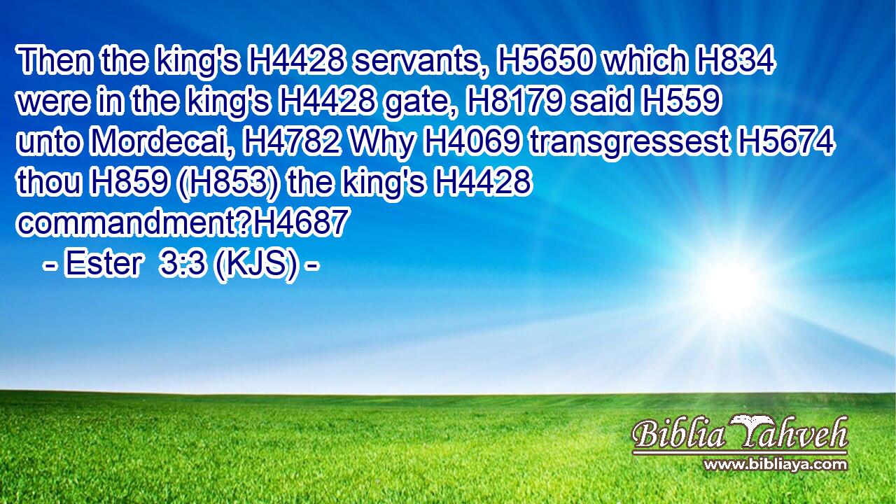 Then the king's H4428 servants, H5650 which H834 were in the king's H4428 gate, H8179 said H559 unto Mordecai, H4782 Why H4069 transgressest H5674 thou H859 (H853) the king's H4428 commandment?H4687