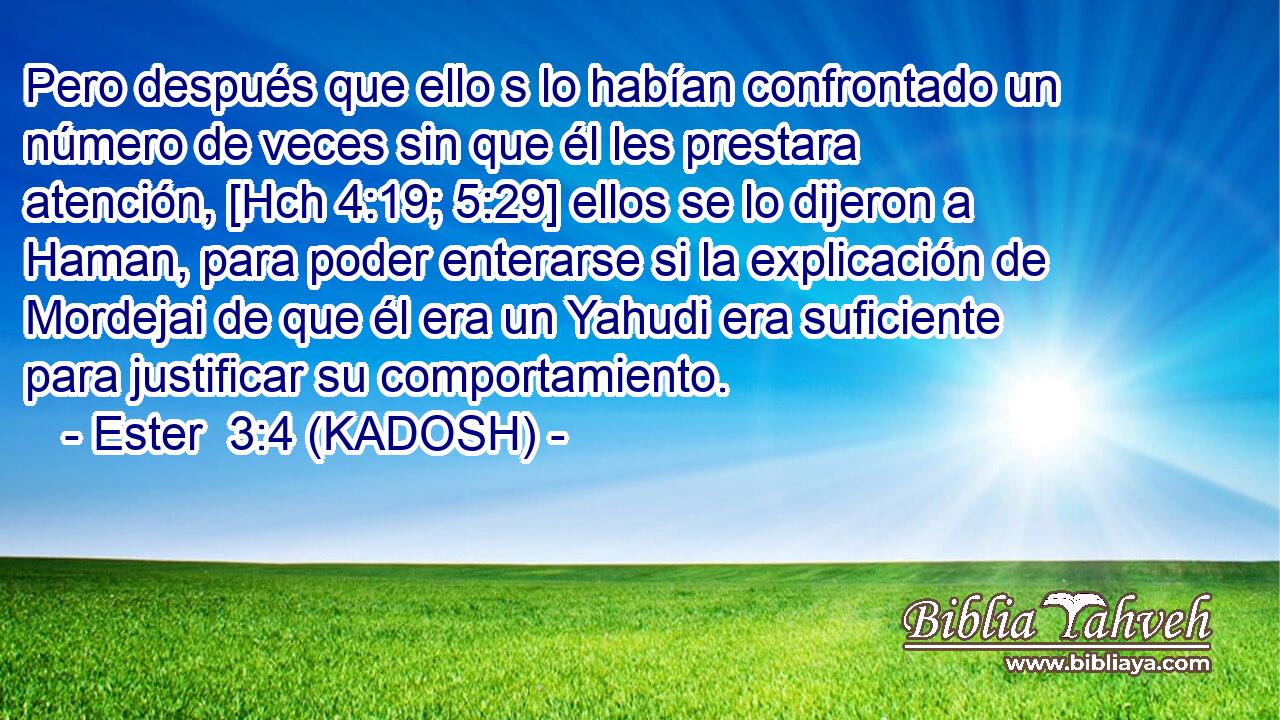  Pero después que ello s lo habían confrontado un número de veces sin que él les prestara atención, [Hch 4:19; 5:29] ellos se lo dijeron a Haman, para poder enterarse si la explicación de Mordejai de que él era un Yahudi era suficiente para justificar su comportamiento. 