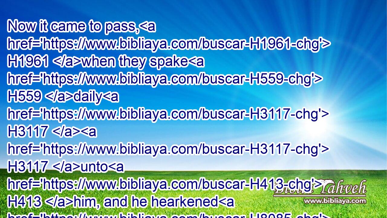 Now it came to pass, H1961 when they spake H559 daily H3117  H3117 unto H413 him, and he hearkened H8085 not H3808 unto H413 them, that they told H5046 Haman, H2001 to see H7200 whether Mordecai's H4782 matters H1697 would stand: H5975 for H3588 he had told H5046 them that H834 he H1931 was a Jew.H3064