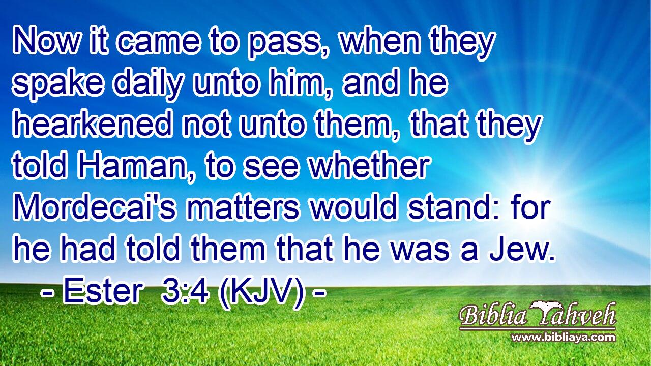 Now it came to pass, when they spake daily unto him, and he hearkened not unto them, that they told Haman, to see whether Mordecai's matters would stand: for he had told them that he was a Jew.