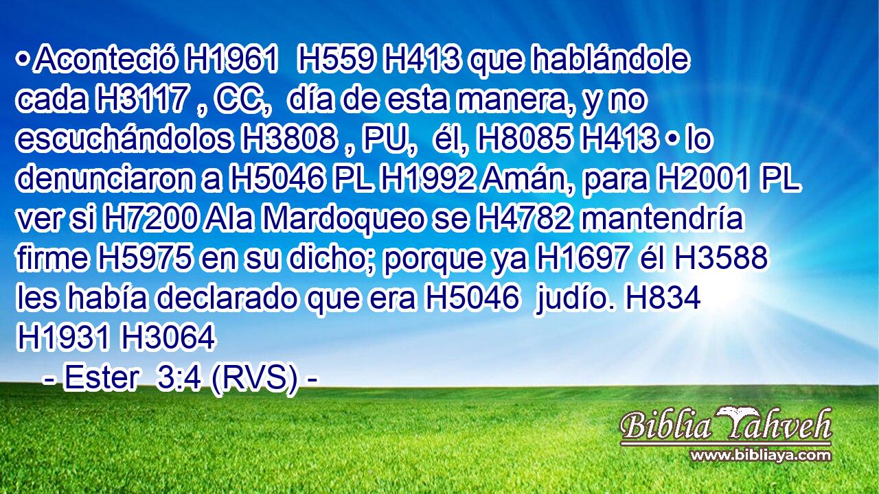 • Aconteció H1961  H559 H413 que hablándole cada H3117 , CC,  día de esta manera, y no escuchándolos H3808 , PU,  él, H8085 H413 • lo denunciaron a H5046 PL H1992 Amán, para H2001 PL ver si H7200 AIa Mardoqueo se H4782 mantendría firme H5975 en su dicho; porque ya H1697 él H3588 les había declarado que era H5046  judío. H834  H1931 H3064 