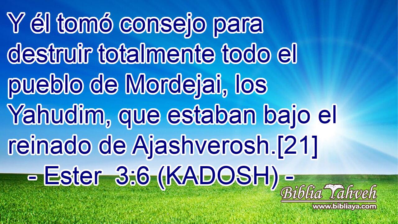  Y él tomó consejo para destruir totalmente todo el pueblo de Mordejai, los Yahudim, que estaban bajo el reinado de Ajashverosh.[21] 
