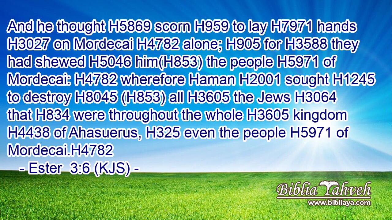 And he thought H5869 scorn H959 to lay H7971 hands H3027 on Mordecai H4782 alone; H905 for H3588 they had shewed H5046 him(H853) the people H5971 of Mordecai: H4782 wherefore Haman H2001 sought H1245 to destroy H8045 (H853) all H3605 the Jews H3064 that H834 were throughout the whole H3605 kingdom H4438 of Ahasuerus, H325 even the people H5971 of Mordecai.H4782