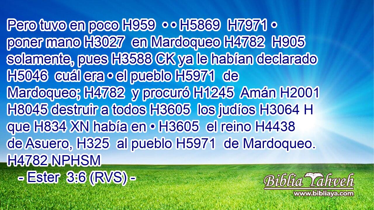 Pero tuvo en poco H959  • • H5869  H7971 • poner mano H3027  en Mardoqueo H4782  H905 solamente, pues H3588 CK ya le habían declarado H5046  cuál era • el pueblo H5971  de Mardoqueo; H4782  y procuró H1245  Amán H2001  H8045 destruir a todos H3605  los judíos H3064 H que H834 XN había en • H3605  el reino H4438  de Asuero, H325  al pueblo H5971  de Mardoqueo. H4782 NPHSM