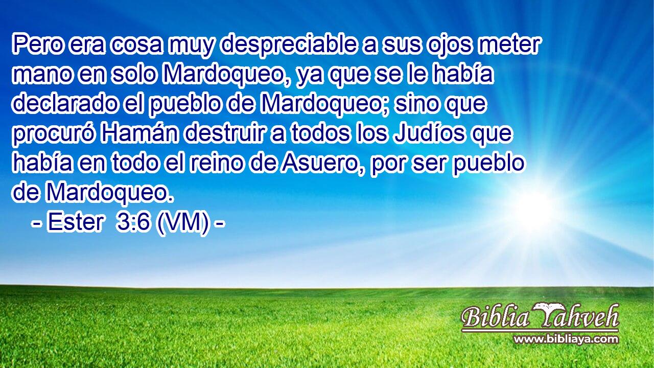  Pero era cosa muy despreciable a sus ojos meter mano en solo Mardoqueo, ya que se le había declarado el pueblo de Mardoqueo; sino que procuró Hamán destruir a todos los Judíos que había en todo el reino de Asuero, por ser pueblo de Mardoqueo. 
