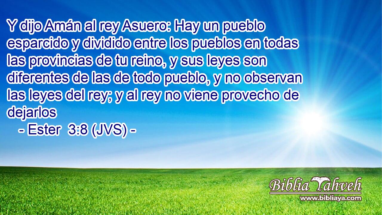 Y dijo Amán al rey Asuero: Hay un pueblo esparcido y dividido entre los pueblos en todas las provincias de tu reino, y sus leyes son diferentes de las de todo pueblo, y no observan las leyes del rey; y al rey no viene provecho de dejarlos