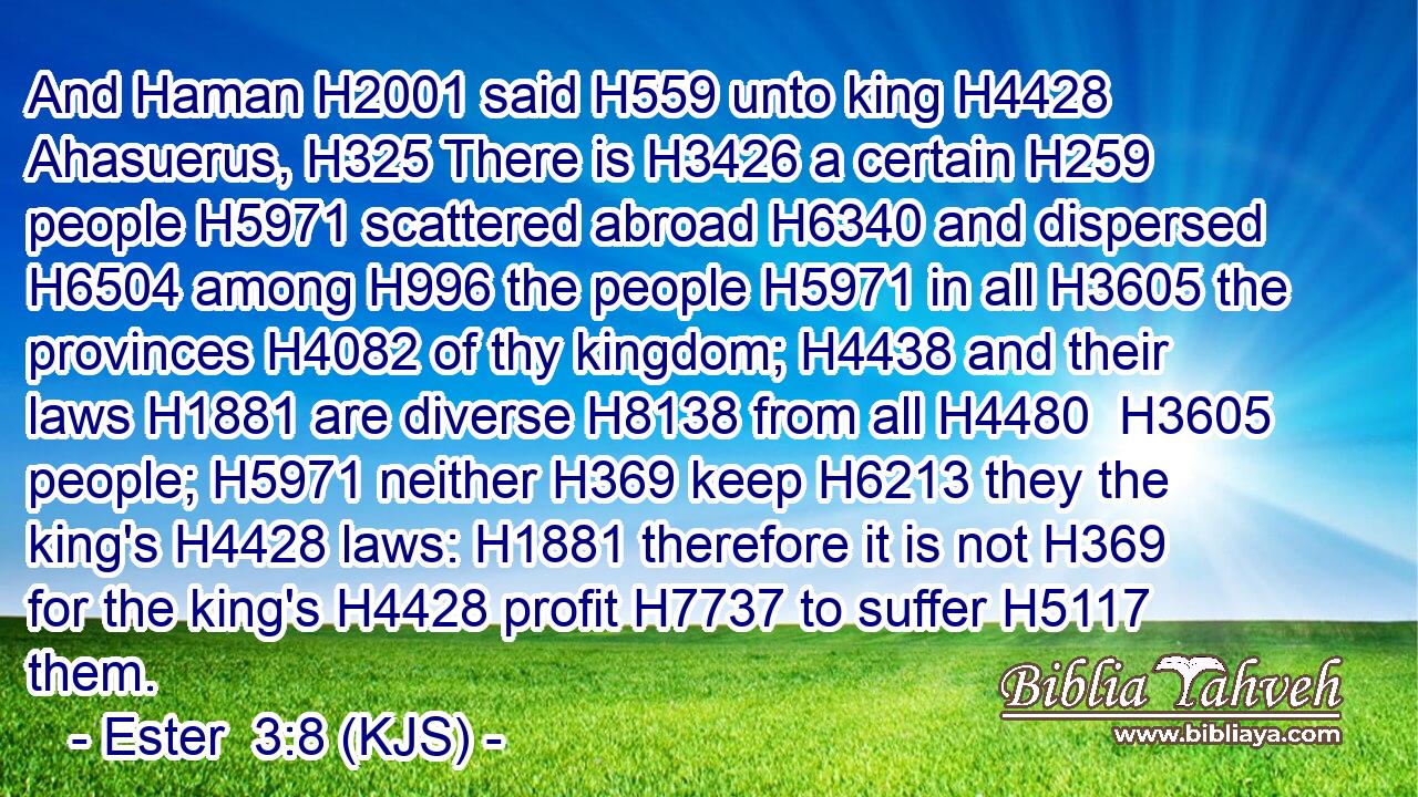 And Haman H2001 said H559 unto king H4428 Ahasuerus, H325 There is H3426 a certain H259 people H5971 scattered abroad H6340 and dispersed H6504 among H996 the people H5971 in all H3605 the provinces H4082 of thy kingdom; H4438 and their laws H1881 are diverse H8138 from all H4480  H3605 people; H5971 neither H369 keep H6213 they the king's H4428 laws: H1881 therefore it is not H369 for the king's H4428 profit H7737 to suffer H5117 them.