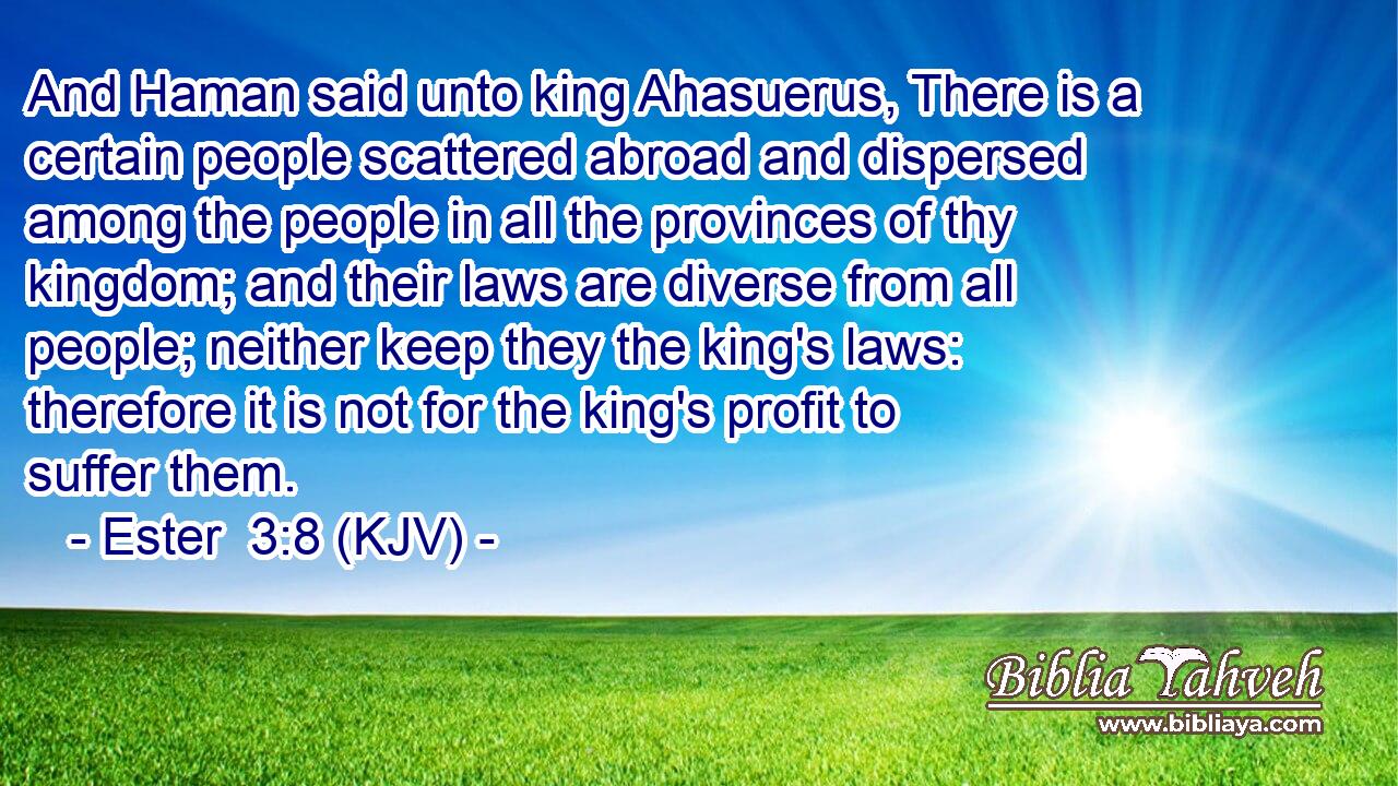 And Haman said unto king Ahasuerus, There is a certain people scattered abroad and dispersed among the people in all the provinces of thy kingdom; and their laws are diverse from all people; neither keep they the king's laws: therefore it is not for the king's profit to suffer them.