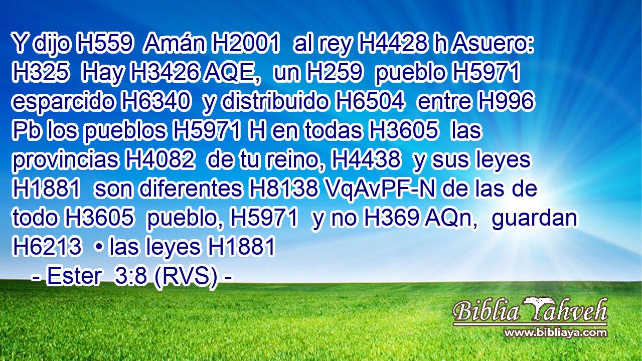 Y dijo H559  Amán H2001  al rey H4428 h Asuero: H325  Hay H3426 AQE,  un H259  pueblo H5971  esparcido H6340  y distribuido H6504  entre H996 Pb los pueblos H5971 H en todas H3605  las provincias H4082  de tu reino, H4438  y sus leyes H1881  son diferentes H8138 VqAvPF-N de las de todo H3605  pueblo, H5971  y no H369 AQn,  guardan H6213  • las leyes H1881