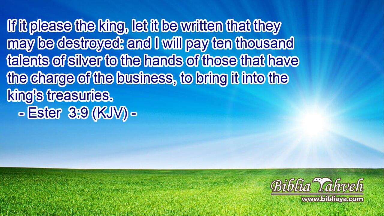 If it please the king, let it be written that they may be destroyed: and I will pay ten thousand talents of silver to the hands of those that have the charge of the business, to bring it into the king's treasuries.