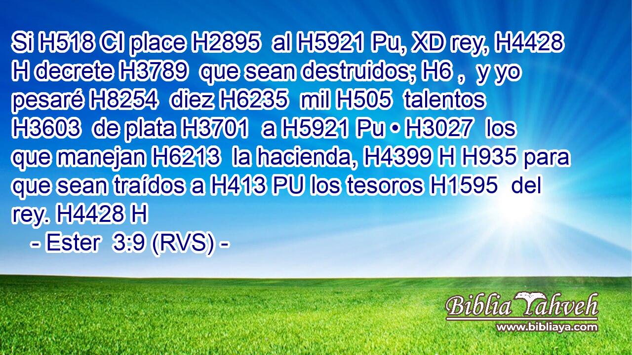 Si H518 CI place H2895  al H5921 Pu, XD rey, H4428 H decrete H3789  que sean destruidos; H6 ,  y yo pesaré H8254  diez H6235  mil H505  talentos H3603  de plata H3701  a H5921 Pu • H3027  los que manejan H6213  la hacienda, H4399 H H935 para que sean traídos a H413 PU los tesoros H1595  del rey. H4428 H 