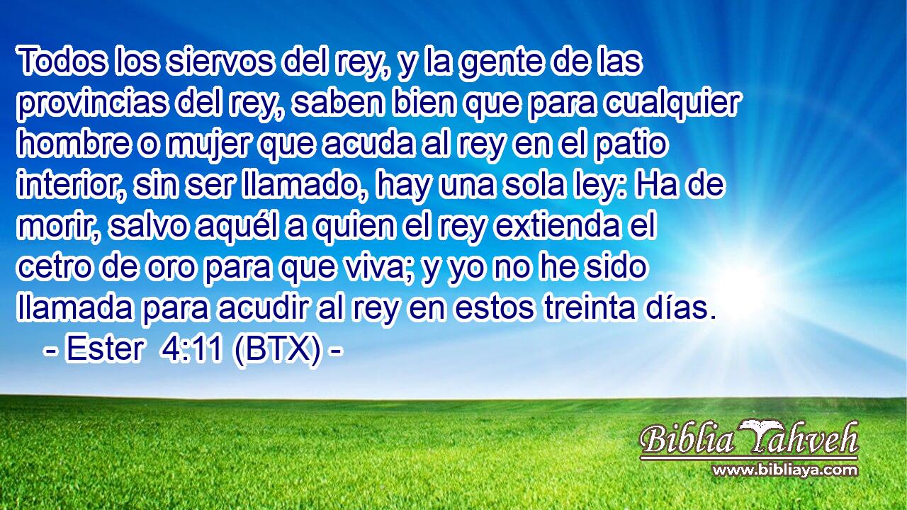 Todos los siervos del rey, y la gente de las provincias del rey, saben bien que para cualquier hombre o mujer que acuda al rey en el patio interior, sin ser llamado, hay una sola ley: Ha de morir, salvo aquél a quien el rey extienda el cetro de oro para que viva; y yo no he sido llamada para acudir al rey en estos treinta días.