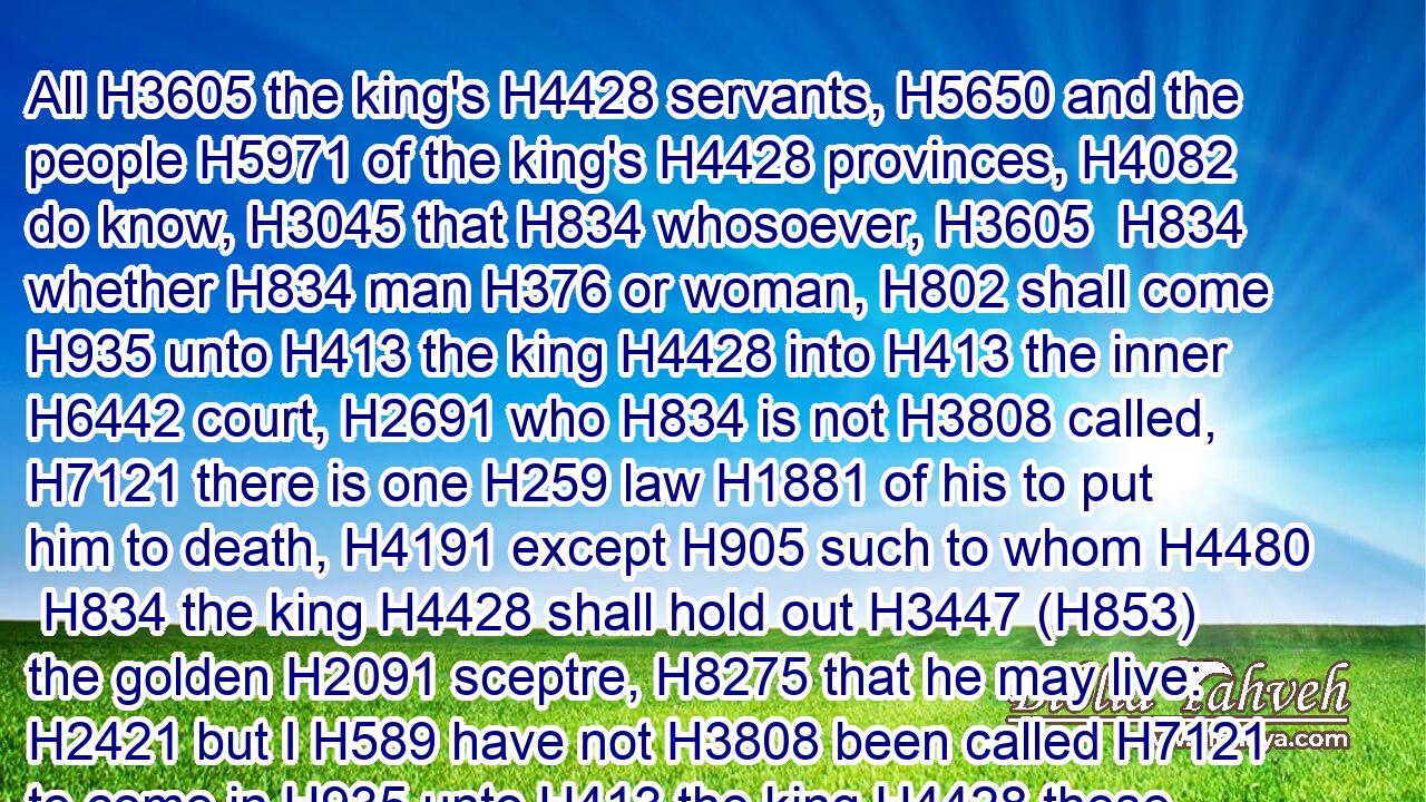 All H3605 the king's H4428 servants, H5650 and the people H5971 of the king's H4428 provinces, H4082 do know, H3045 that H834 whosoever, H3605  H834 whether H834 man H376 or woman, H802 shall come H935 unto H413 the king H4428 into H413 the inner H6442 court, H2691 who H834 is not H3808 called, H7121 there is one H259 law H1881 of his to put him to death, H4191 except H905 such to whom H4480  H834 the king H4428 shall hold out H3447 (H853) the golden H2091 sceptre, H8275 that he may live: H2421 but I H589 have not H3808 been called H7121 to come in H935 unto H413 the king H4428 these H2088 thirty H7970 days.H3117
