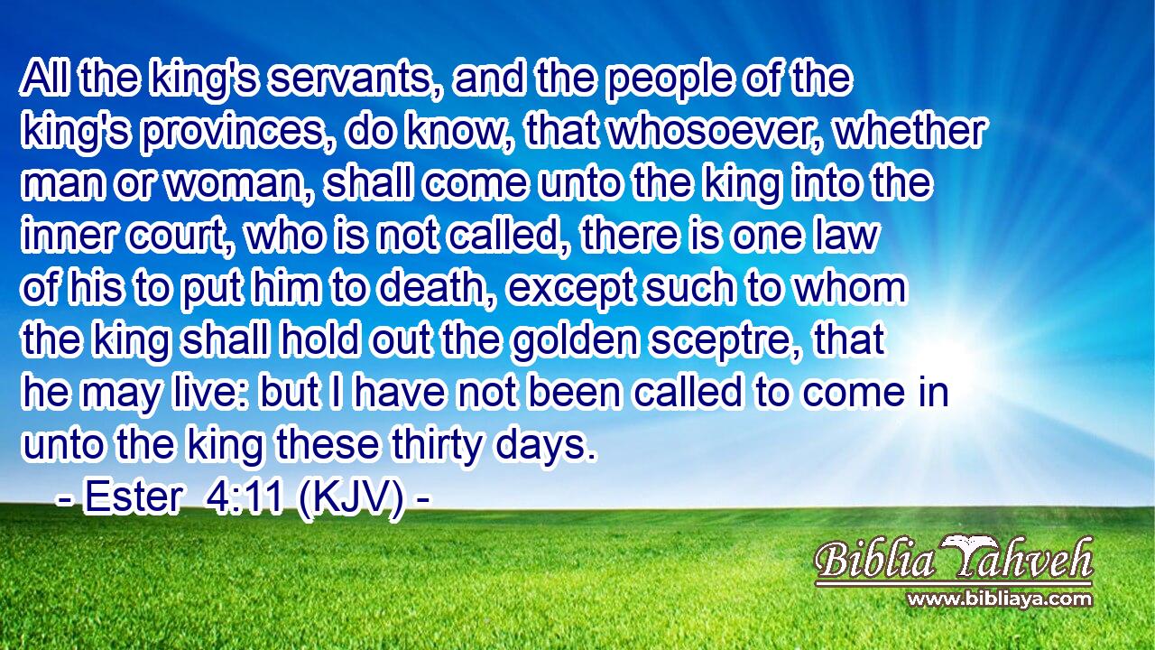 All the king's servants, and the people of the king's provinces, do know, that whosoever, whether man or woman, shall come unto the king into the inner court, who is not called, there is one law of his to put him to death, except such to whom the king shall hold out the golden sceptre, that he may live: but I have not been called to come in unto the king these thirty days.