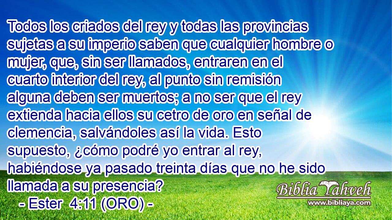  Todos los criados del rey y todas las provincias sujetas a su imperio saben que cualquier hombre o mujer, que, sin ser llamados, entraren en el cuarto interior del rey, al punto sin remisión alguna deben ser muertos; a no ser que el rey extienda hacia ellos su cetro de oro en señal de clemencia, salvándoles así la vida. Esto supuesto, ¿cómo podré yo entrar al rey, habiéndose ya pasado treinta días que no he sido llamada a su presencia? 