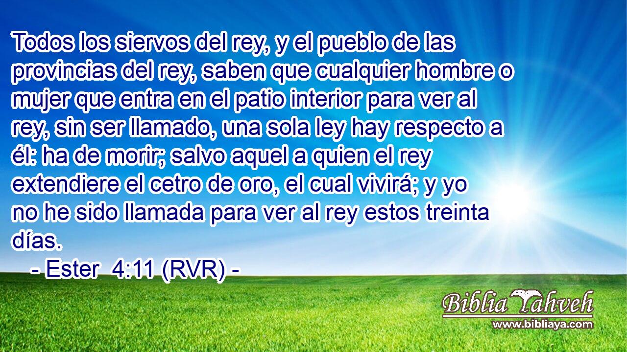 Todos los siervos del rey, y el pueblo de las provincias del rey, saben que cualquier hombre o mujer que entra en el patio interior para ver al rey, sin ser llamado, una sola ley hay respecto a él: ha de morir; salvo aquel a quien el rey extendiere el cetro de oro, el cual vivirá; y yo no he sido llamada para ver al rey estos treinta días.