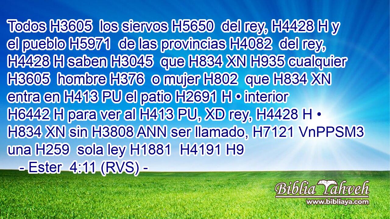 Todos H3605  los siervos H5650  del rey, H4428 H y el pueblo H5971  de las provincias H4082  del rey, H4428 H saben H3045  que H834 XN H935 cualquier H3605  hombre H376  o mujer H802  que H834 XN entra en H413 PU el patio H2691 H • interior H6442 H para ver al H413 PU, XD rey, H4428 H • H834 XN sin H3808 ANN ser llamado, H7121 VnPPSM3 una H259  sola ley H1881  H4191 H9