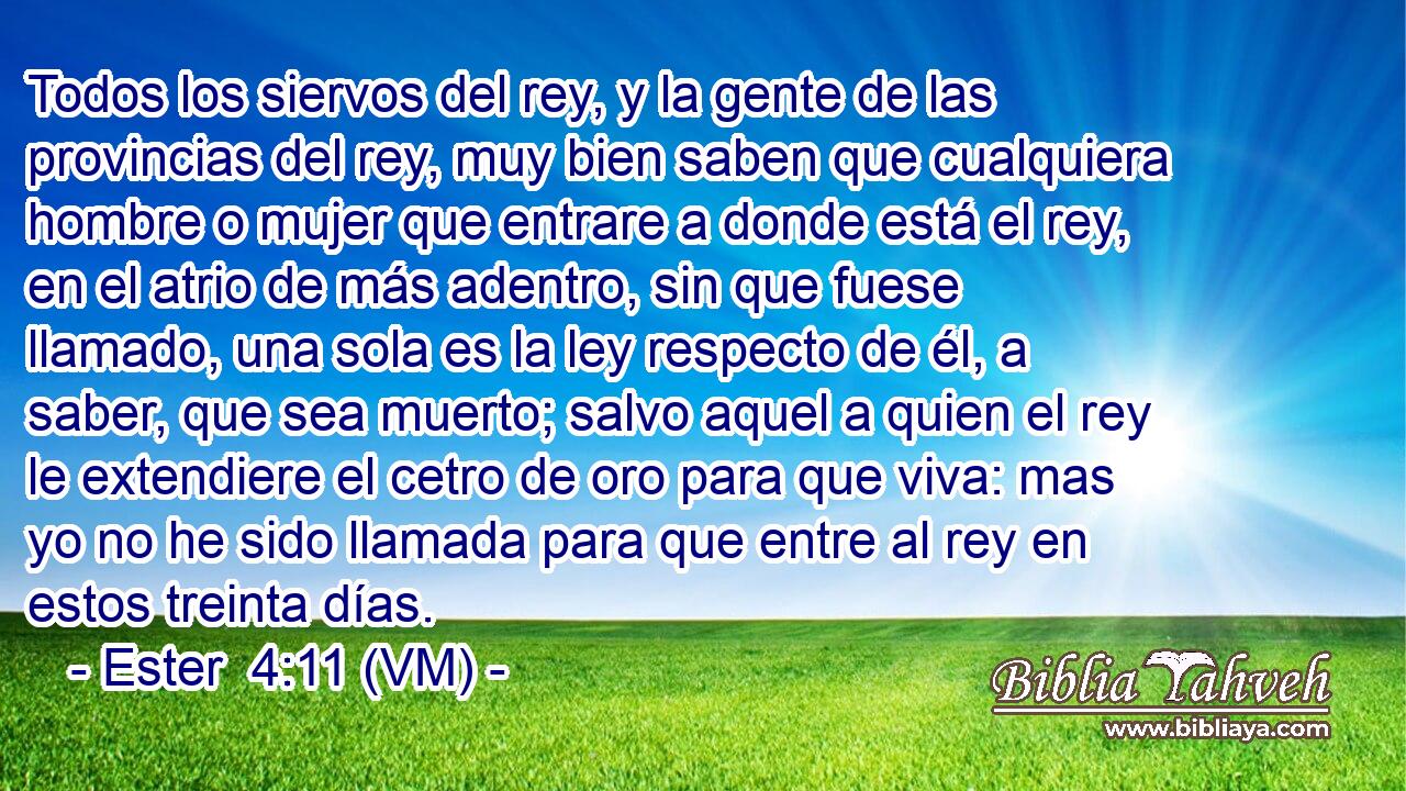  Todos los siervos del rey, y la gente de las provincias del rey, muy bien saben que cualquiera hombre o mujer que entrare a donde está el rey, en el atrio de más adentro, sin que fuese llamado, una sola es la ley respecto de él, a saber, que sea muerto; salvo aquel a quien el rey le extendiere el cetro de oro para que viva: mas yo no he sido llamada para que entre al rey en estos treinta días. 