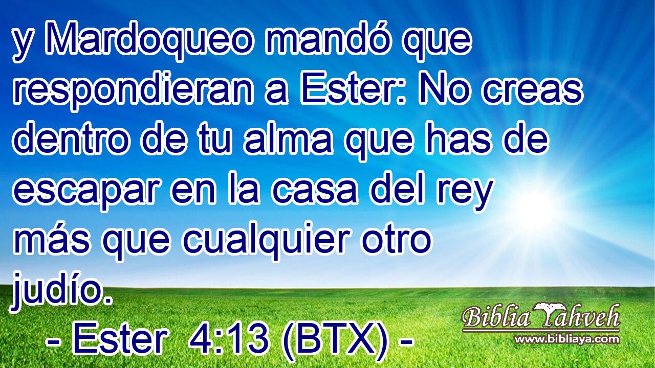 y Mardoqueo mandó que respondieran a Ester: No creas dentro de tu alma que has de escapar en la casa del rey más que cualquier otro judío.