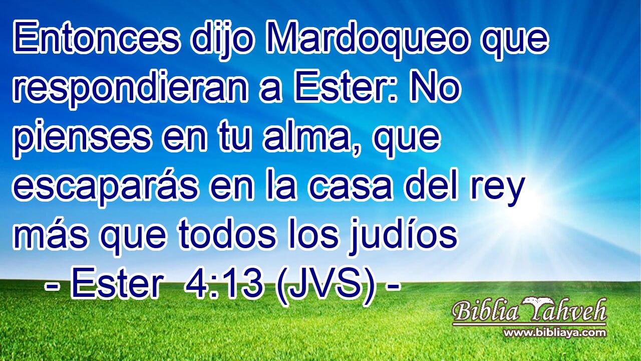 Entonces dijo Mardoqueo que respondieran a Ester: No pienses en tu alma, que escaparás en la casa del rey más que todos los judíos